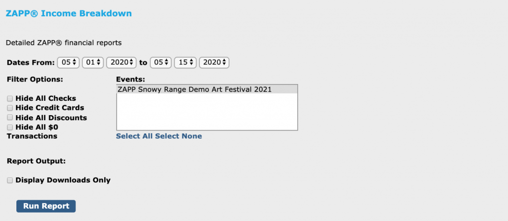 Image depicts the Income Breakdown page on ZAPP. Text at the top of the image reads "ZAPP® Income Breakdown" and, underneath that, "Detailed ZAPP® financial reports." Below the text, dates are listed. The selected dates are 5/01/2020 to 5/15/2020. Below the dates section on the left hand side, filter options are listed: Hide All Checks, Hide Credit Cards, Hide All Discounts, Hide All $0 Transactions. None are checked. On the right hand side, a box titled "Events" lists one event inside: ZAPP Snowy Range Demo Art Festival 2021. It is selected. Under the box, two links are listed: "Select All" and "Select None." Below both the table and the Filter Options is the text "Report Output:" and the option to check a box to "Display Downloads Only." Below this option is a button titled "Run Report"